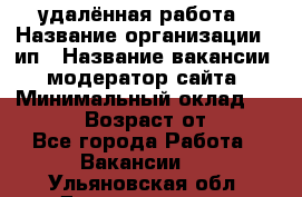 удалённая работа › Название организации ­ ип › Название вакансии ­ модератор сайта › Минимальный оклад ­ 39 500 › Возраст от ­ 18 - Все города Работа » Вакансии   . Ульяновская обл.,Димитровград г.